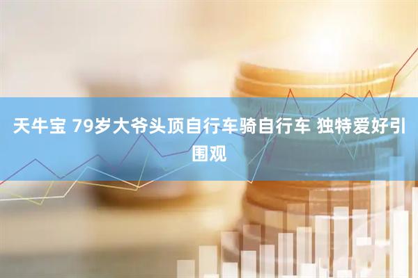 天牛宝 79岁大爷头顶自行车骑自行车 独特爱好引围观