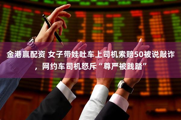 金港赢配资 女子带娃吐车上司机索赔50被说敲诈，网约车司机怒斥“尊严被践踏”