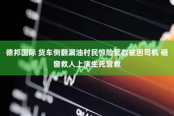 德邦国际 货车侧翻漏油村民惊险营救被困司机 砸窗救人上演生死营救