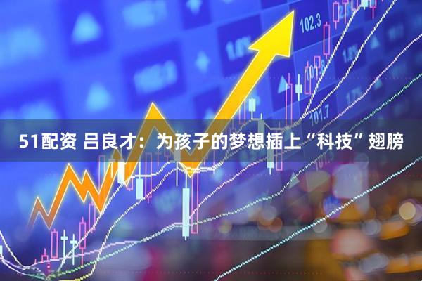 51配资 吕良才：为孩子的梦想插上“科技”翅膀