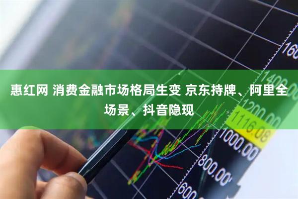 惠红网 消费金融市场格局生变 京东持牌、阿里全场景、抖音隐现