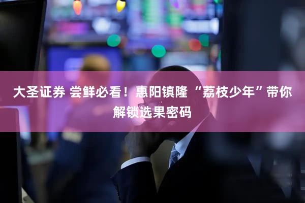 大圣证券 尝鲜必看！惠阳镇隆 “荔枝少年”带你解锁选果密码