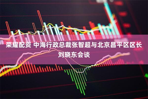 荣耀配资 中海行政总裁张智超与北京昌平区区长刘晓东会谈