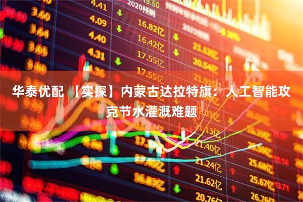 华泰优配 【实探】内蒙古达拉特旗：人工智能攻克节水灌溉难题
