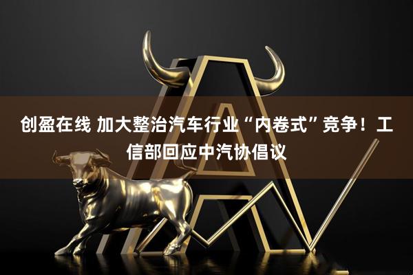 创盈在线 加大整治汽车行业“内卷式”竞争！工信部回应中汽协倡议