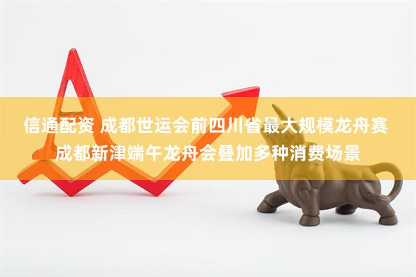 信通配资 成都世运会前四川省最大规模龙舟赛 成都新津端午龙舟会叠加多种消费场景