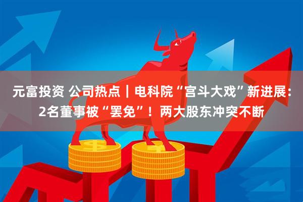 元富投资 公司热点｜电科院“宫斗大戏”新进展：2名董事被“罢免”！两大股东冲突不断