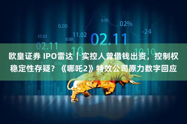 欧皇证券 IPO雷达｜实控人曾借钱出资，控制权稳定性存疑？《哪吒2》特效公司原力数字回应