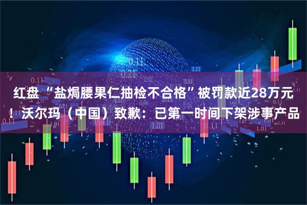 红盘 “盐焗腰果仁抽检不合格”被罚款近28万元！沃尔玛（中国）致歉：已第一时间下架涉事产品