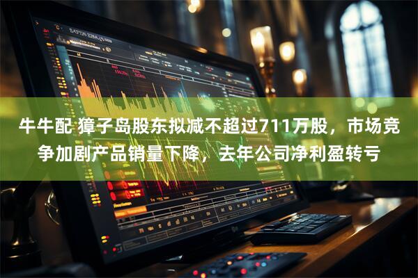 牛牛配 獐子岛股东拟减不超过711万股，市场竞争加剧产品销量下降，去年公司净利盈转亏