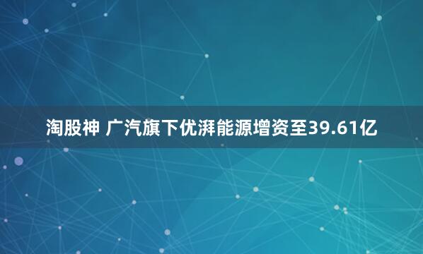 淘股神 广汽旗下优湃能源增资至39.61亿