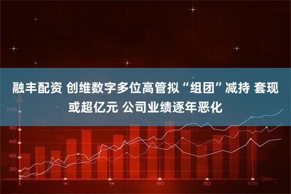 融丰配资 创维数字多位高管拟“组团”减持 套现或超亿元 公司业绩逐年恶化