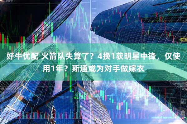 好牛优配 火箭队失算了？4换1获明星中锋，仅使用1年？斯通或为对手做嫁衣