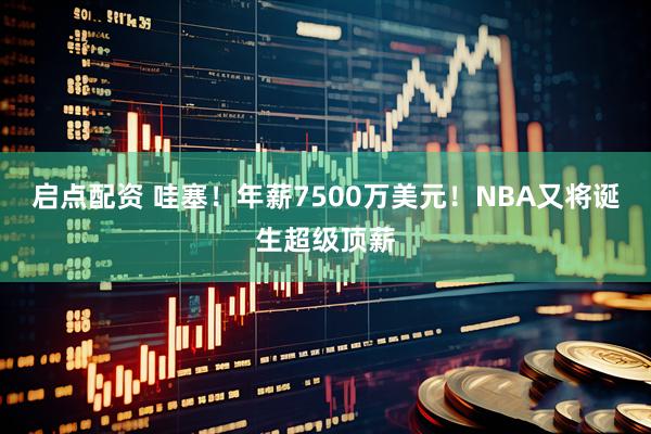 启点配资 哇塞！年薪7500万美元！NBA又将诞生超级顶薪