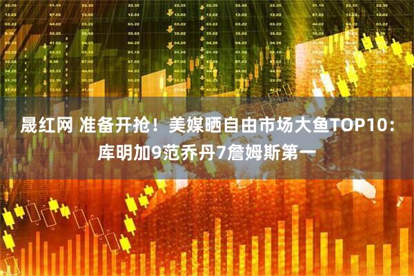 晟红网 准备开抢！美媒晒自由市场大鱼TOP10：库明加9范乔丹7詹姆斯第一