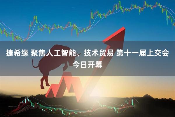 捷希缘 聚焦人工智能、技术贸易 第十一届上交会今日开幕
