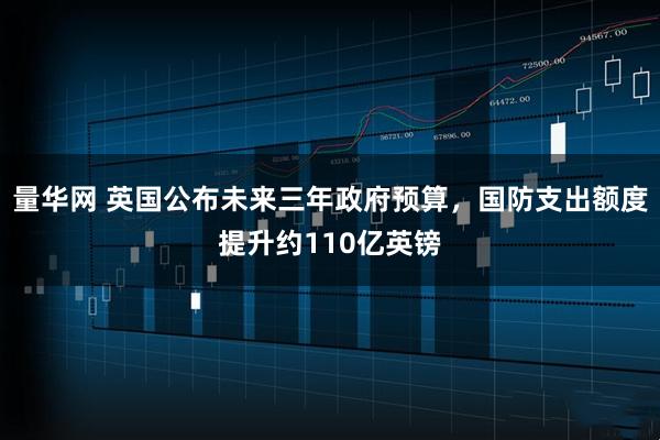 量华网 英国公布未来三年政府预算，国防支出额度提升约110亿英镑