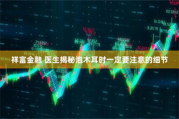 祥富金融 医生揭秘泡木耳时一定要注意的细节