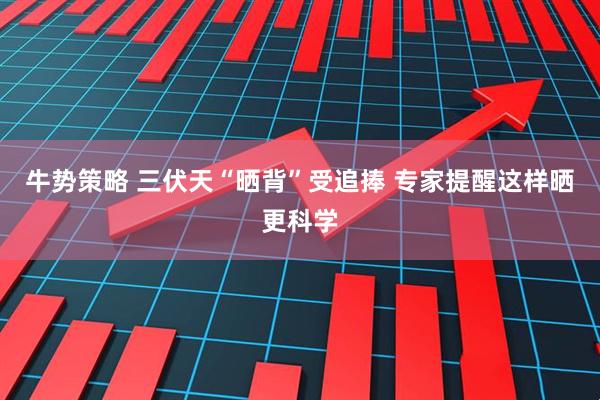 牛势策略 三伏天“晒背”受追捧 专家提醒这样晒更科学