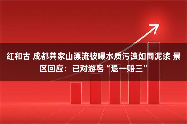 红和古 成都龚家山漂流被曝水质污浊如同泥浆 景区回应：已对游客“退一赔三”