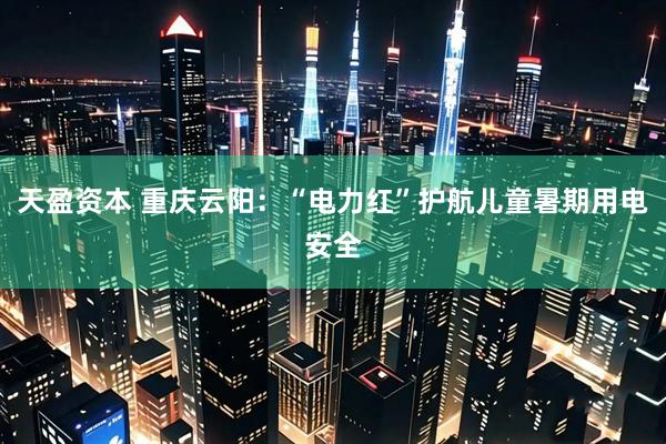 天盈资本 重庆云阳：“电力红”护航儿童暑期用电安全