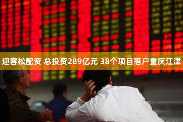 迎客松配资 总投资289亿元 38个项目落户重庆江津