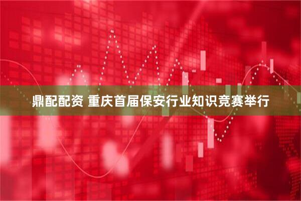 鼎配配资 重庆首届保安行业知识竞赛举行
