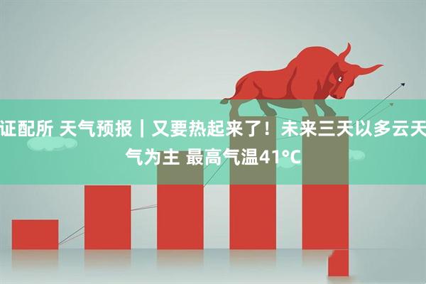 证配所 天气预报｜又要热起来了！未来三天以多云天气为主 最高气温41°C
