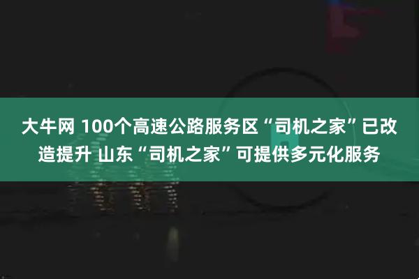 大牛网 100个高速公路服务区“司机之家”已改造提升 山东“司机之家”可提供多元化服务