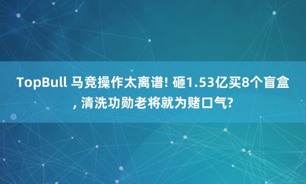 TopBull 马竞操作太离谱! 砸1.53亿买8个盲盒, 清洗功勋老将就为赌口气?
