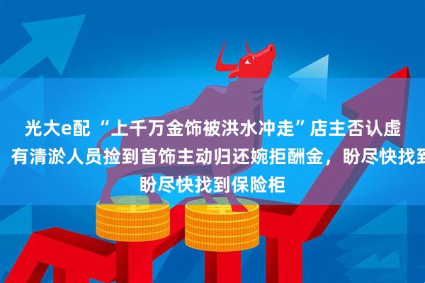 光大e配 “上千万金饰被洪水冲走”店主否认虚报损失：有清淤人员捡到首饰主动归还婉拒酬金，盼尽快找到保险柜