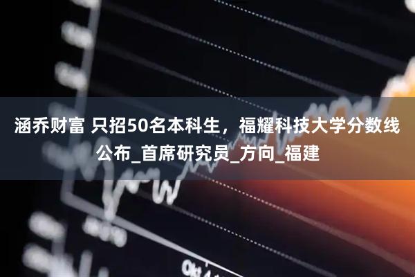 涵乔财富 只招50名本科生，福耀科技大学分数线公布_首席研究员_方向_福建
