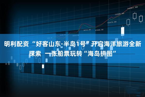 明利配资 “好客山东·半岛1号”开启海洋旅游全新探索  一张船票玩转“海岛拼图”