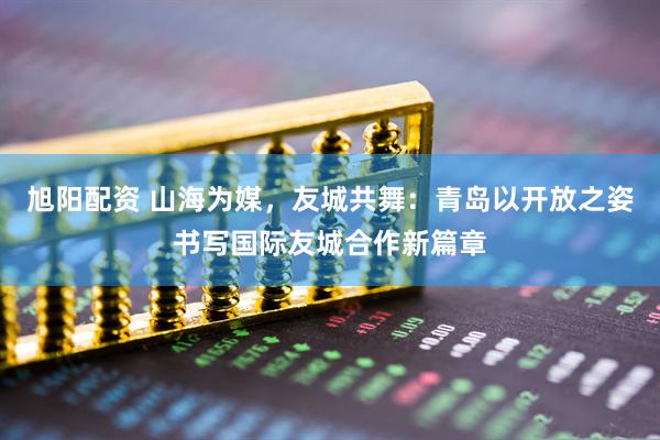 旭阳配资 山海为媒，友城共舞：青岛以开放之姿书写国际友城合作新篇章