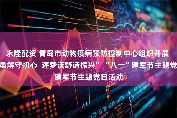 永隆配资 青岛市动物疫病预防控制中心组织开展 “戎装虽解守初心  逐梦沃野话振兴” “八一”建军节主题党日活动