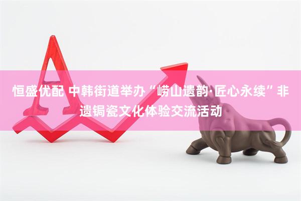 恒盛优配 中韩街道举办“崂山遗韵·匠心永续”非遗锔瓷文化体验交流活动