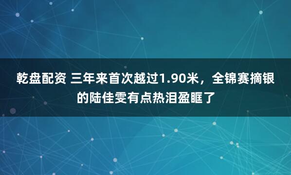 乾盘配资 三年来首次越过1.90米，全锦赛摘银的陆佳雯有点热泪盈眶了