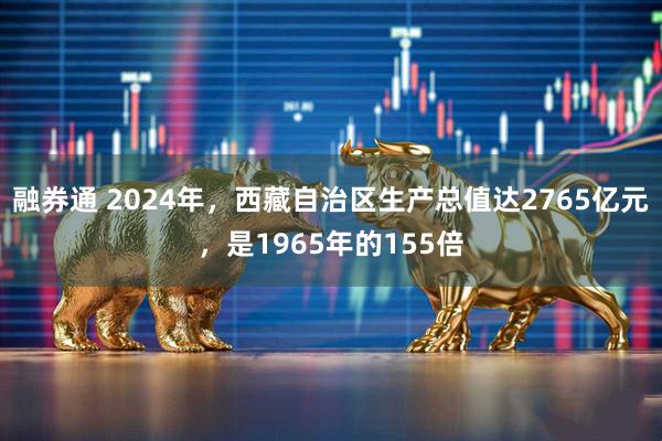 融券通 2024年，西藏自治区生产总值达2765亿元，是1965年的155倍