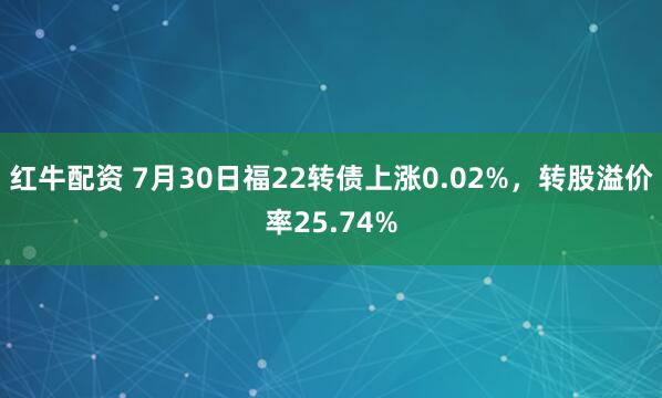 红牛配资 7月30日福22转债上涨0.02%，转股溢价率25.74%