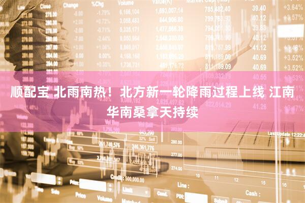 顺配宝 北雨南热！北方新一轮降雨过程上线 江南华南桑拿天持续