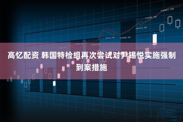 高忆配资 韩国特检组再次尝试对尹锡悦实施强制到案措施