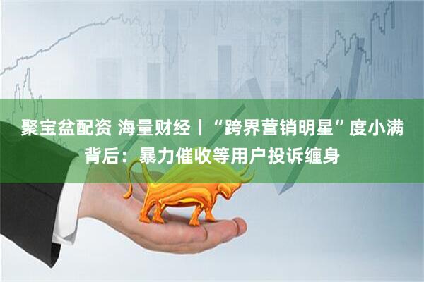 聚宝盆配资 海量财经丨“跨界营销明星”度小满背后：暴力催收等用户投诉缠身