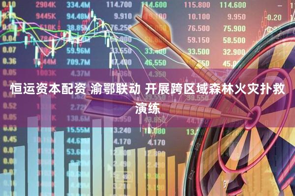 恒运资本配资 渝鄂联动 开展跨区域森林火灾扑救演练