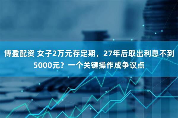 博盈配资 女子2万元存定期，27年后取出利息不到5000元？一个关键操作成争议点