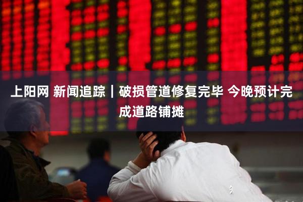 上阳网 新闻追踪｜破损管道修复完毕 今晚预计完成道路铺摊