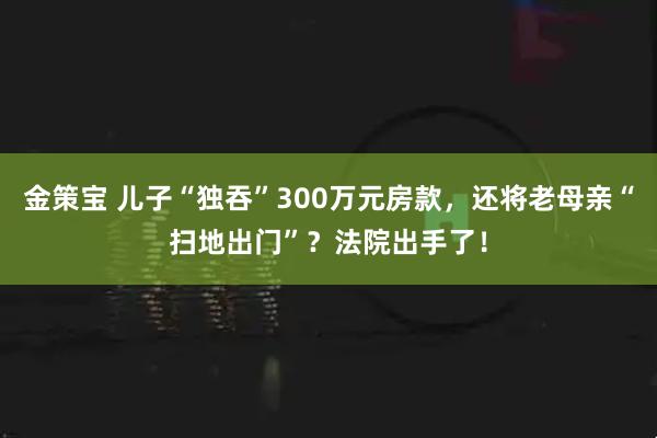 金策宝 儿子“独吞”300万元房款，还将老母亲“扫地出门”？法院出手了！