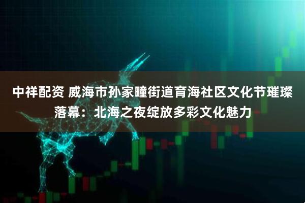 中祥配资 威海市孙家疃街道育海社区文化节璀璨落幕：北海之夜绽放多彩文化魅力