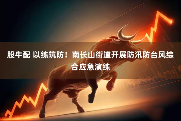股牛配 以练筑防！南长山街道开展防汛防台风综合应急演练
