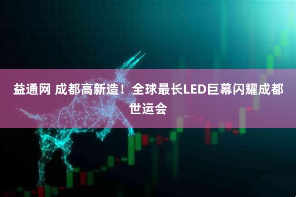 益通网 成都高新造！全球最长LED巨幕闪耀成都世运会