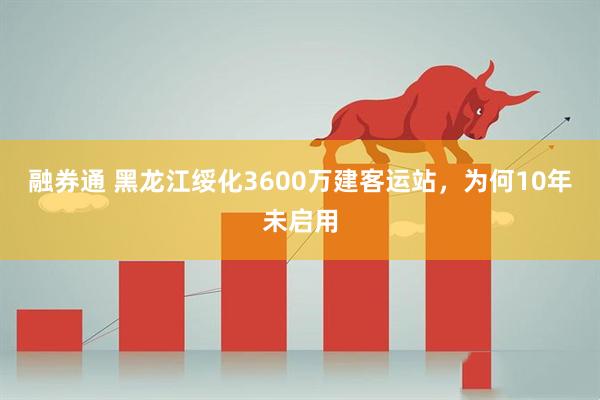 融券通 黑龙江绥化3600万建客运站，为何10年未启用